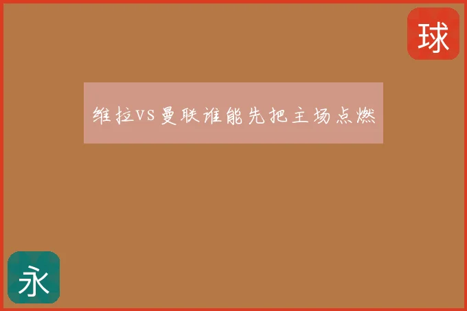 维拉vs曼联谁能先把主场点燃