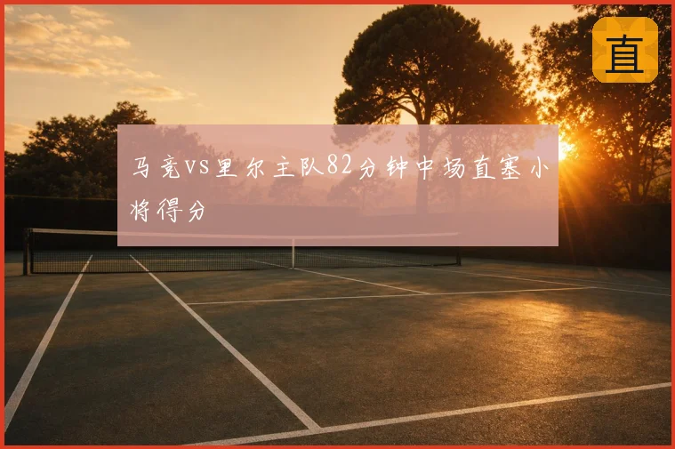 马竞vs里尔主队82分钟中场直塞小将得分